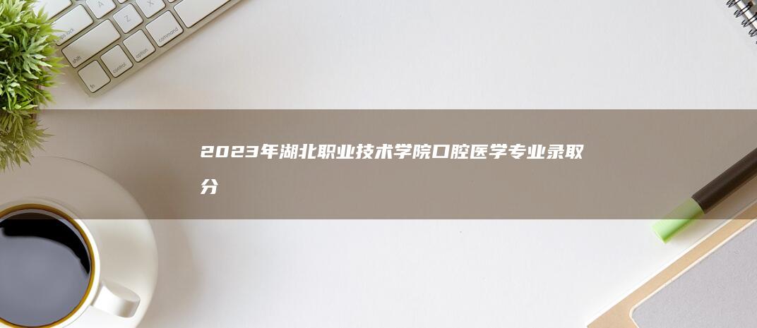 2023年湖北职业技术学院口腔医学专业录取分数线及趋势分析