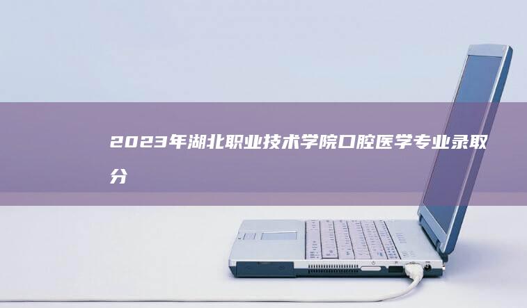 2023年湖北职业技术学院口腔医学专业录取分数线及趋势分析